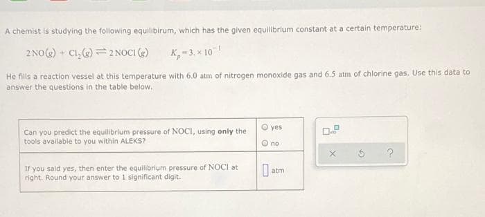 A chemist is studying the following equilibirum, which has the given equilibrium constant at a certain temperature:
2 NO() + C1, ) = 2NOCI (2)
K,-3. x 10!
He fills a reaction vessel at this temperature with 6.0 atm of nitrogen monoxide gas and 6.5 atm of chlorine gas, Use this data to
answer the questions in the table below.
O yes
Can you predict the equilibrium pressure of NOCI, using only the
tools available to you within ALEKS?
O no
If you said yes, then enter the equilibrium pressure of NOCI at
right. Round your answer to 1 significant digit.
| atm
