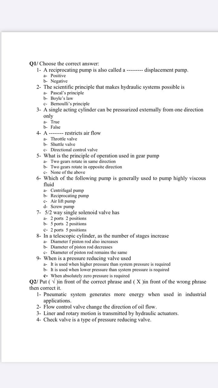 Q1/ Choose the correct answer:
1- A reciprocating pump is also called a --------- displacement pump.
a- Positive
b- Negative
2- The scientific principle that makes hydraulic systems possible is
a- Pascal's principle
b- Boyle's law
c- Bernoulli's principle
3- A single acting cylinder can be pressurized externally from one direction
only
a- True
b- False
4- A -------- restricts air flow
a- Throttle valve
b- Shuttle valve
c- Directional control valve
5- What is the principle of operation used in gear pump
a- Two gears rotate in same direction
b- Two gears rotate in opposite direction
c- None of the above
6- Which of the following pump is generally used to pump highly viscous
fluid
a- Centrifugal pump
b- Reciprocating pump
c- Air lift pump
d- Screw pump
7- 5/2 way single solenoid valve has
a- 2 ports 2 positions
b- 5 ports 2 positions
c- 2 ports 5 positions
8- In a telescopic cylinder, as the number of stages increase
a- Diameter f piston rod also increases
b- Diameter of piston rod decreases
c- Diameter of piston rod remains the same
9- When is a pressure reducing valve used
a- It is used when higher pressure than system pressure is required
b- It is used when lower pressure than system pressure is required
c- When absolutely zero pressure is required
Q2/ Put ( V )in front of the correct phrase and (X )in front of the wrong phrase
then correct it.
1- Pneumatic system generates more energy when used in industrial
applications.
2- Flow control valve change the direction of oil flow.
3- Liner and rotary motion is transmitted by hydraulic actuators.
4- Check valve is a type of pressure reducing valve.
