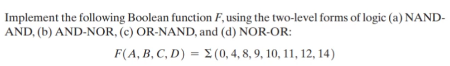 Implement the following Boolean function F, using the two-level forms of logic (a) NAND-
AND, (b) AND-NOR, (c) OR-NAND, and (d) NOR-OR:
F(A, B, C, D) = E (0, 4, 8, 9, 10, 11, 12, 14)
