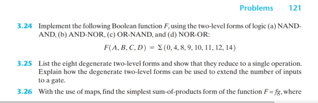 Problems
121
3.24 Implement the following Boolean function F, using the two-level forms of logic (a) NAND-
AND, (b) AND-NOR, (c) OR-NAND, and (d) NOR-OR:
F(A, B, C, D) = £ (0, 4, 8, 9, 10, 11, 12, 14)
3.25 List the eight degenerate two-level forms and show that they reduce to a single operation.
Explain how the degenerate two-level forms can be used to extend the number of inputs
to a gate.
3.26 With the use of maps, find the simplest sum-of-products form of the function F = fg, where
