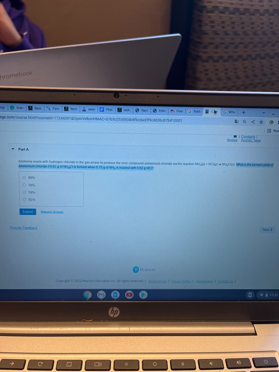 hromebook
ngl
G Gran
Bala
O Para
Build
Isoto
S Racia
S Edwa
Cour
G trad.
C
What
ege.com/course.html?courseld=17244391&0penVellumHMAC=b7b5c2530f0db8fbcdad3f9c403bc87b#10001
国 Rea=
Constants|
Review Periodic Table
Part A
Ammonia reacts with hydrogen chloride in the gas phase to produce the ionic compound ammonium chloride via the reaction NH3(g) + HCI(g) → NH,CI(s). What is the percent yield of
ammonium chloride if 0.81 g of NH.CI is formed when 0.75 g of NH, is reacted with 0.62 g HCI?
O 89%
O 34%
O 59%
O 91%
Submit
Request Answer
Provide Feedback
Next >
P Pearson
Copyright © 2022 Pearson Education Inc. All rights reserved. | Terms of Use I Privacy Policy I Permissions I Contact Us I
自 11:31
