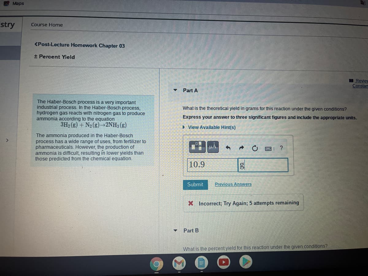A Maps
stry
Course Home
<Post-Lecture Homework Chapter 03
+ Percent Yield
Review
Constan
Part A
The Haber-Bosch process is a very important
industrial process. In the Haber-Bosch process,
hydrogen gas reacts with nitrogen gas to produce
ammonia according to the equation
3H2 (g) + N2 (8) 2NH3 (g)
What is the theoretical yield in grams for this reaction under the given conditions?
Express your answer to three significant figures and include the appropriate units.
• View Available Hint(s)
The ammonia produced in the Haber-Bosch
process has a wide
pharmaceuticals. However, the production of
ammonia is difficult, resulting in lower yields than
those predicted from the chemical equation.
of uses, from fertilizer to
HA
10.9
Submit
Previous Answers
X Incorrect; Try Again; 5 attempts remaining
Part B
What is the percent yield for this reaction under the given conditions?
