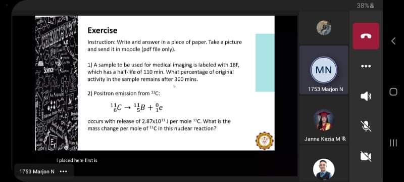 38% &
Exercise
Instruction: Write and answer in a piece of paper. Take a picture
and send it in moodle (pdf file only).
Soience
1) A sample to be used for medical imaging is labeled with 18F,
which has a half-life of 110 min. What percentage of original
MN
activity in the sample remains after 300 mins.
1753 Marjon N
2) Pasitran emission from 1"C:
1C - B + 9e
occurs with release of 2.87x10" J per mole "C. What is the
mass change per mole of "C in this nuclear reaction?
Janna Kezia MR
II
I placed here first is
1753 Marjon N ..
C
