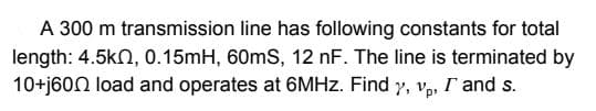 A 300 m transmission line has following constants for total
length: 4.5kn, 0.15mH, 60mS, 12 nF. The line is terminated by
10+j60N load and operates at 6MHZ. Find 7, v, I and s.
