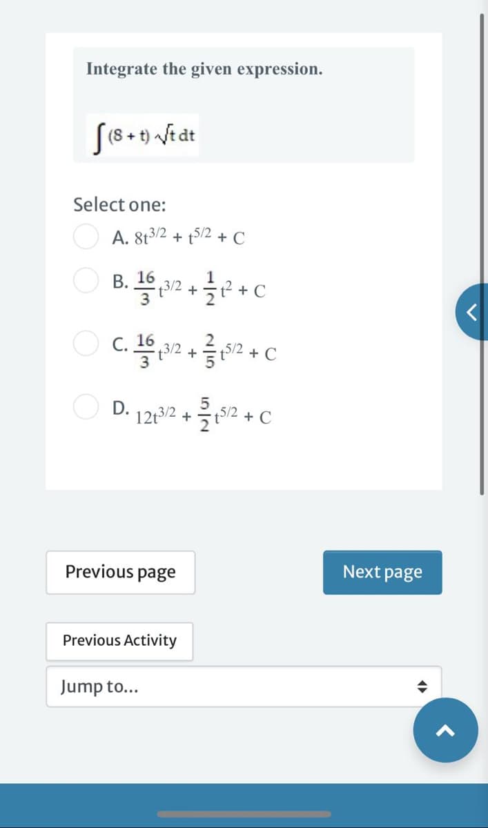 Integrate the given expression.
[(8 +t) /tdt
Select one:
O A. 8t3/2 + t/2 + C
В. 16
+
C. 16
312 +
5/2
+ C
5
12t3/2 + t5/2 + C
Previous page
Next page
Previous Activity
Jump to...
<
