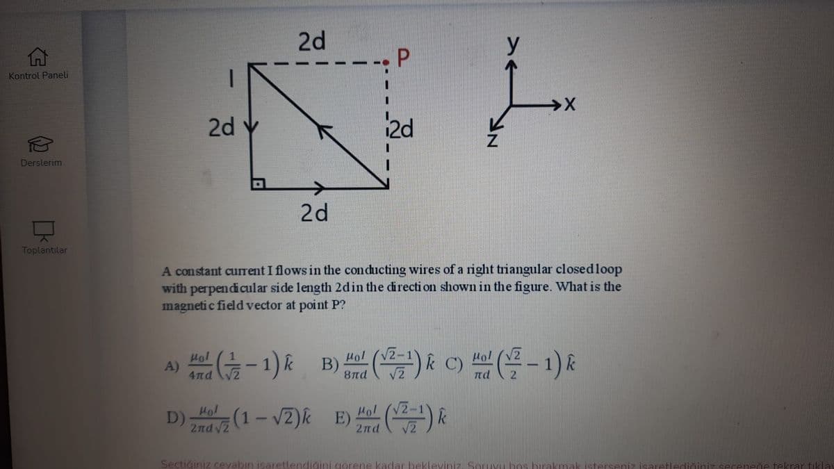 2d
y
Kontrol Paneli
2d
2d
Derslerim
2d
Toplantılar
A constant current I flows in the conducting wires of a right triangular closedloop
with perpendicular side length 2din the directi on shown in the figure. What is the
magneti c field vector at point P?
(블 -1) &
Hol (V2
Hol
A)
4πά
Hol
dra -1) k B) ) & C)
8nd
nd
Hol
Hol (V2
znd vi (1 – v2)k E) (-1) R
D)
Sectiğiniz cevabın isaretlendiğini gorene kadar bekleviniz Soruvu bos brakmak isterseniz isaretlediğiniz seceneğe tekrar tiklay
