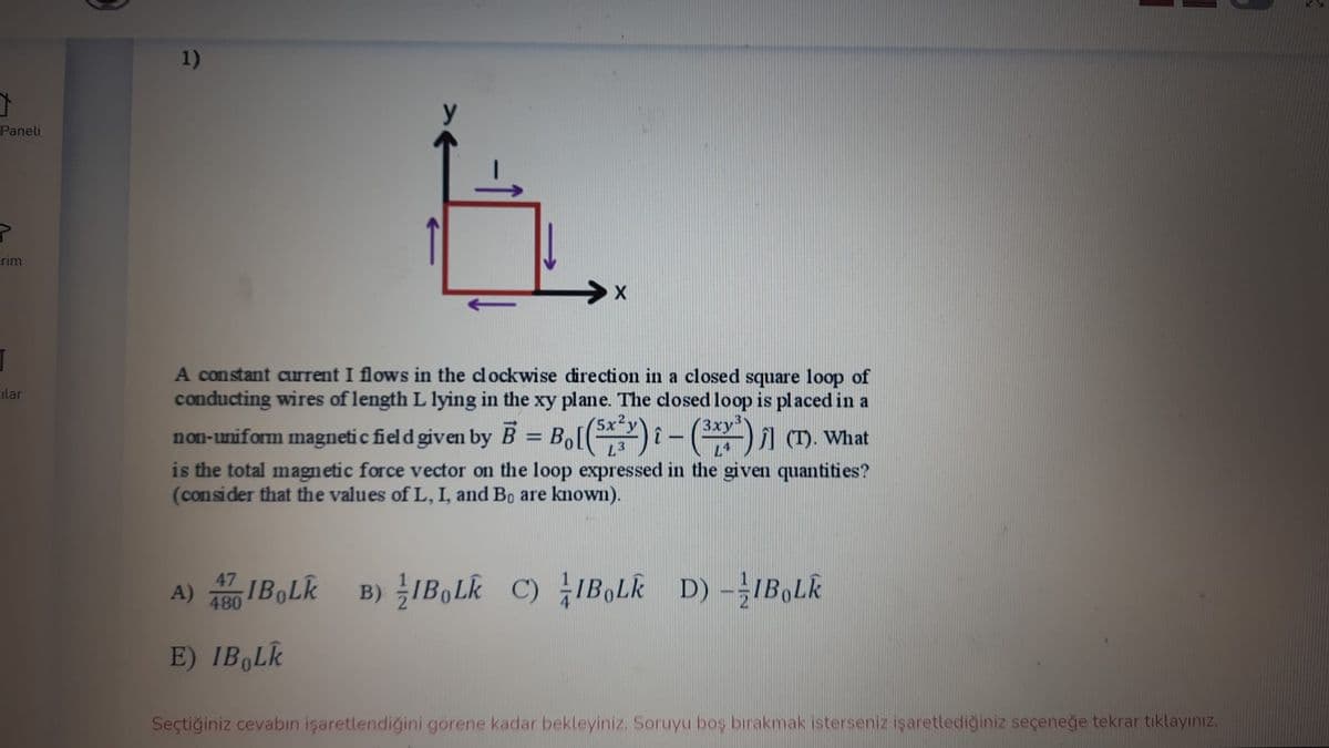 1)
y
Paneli
erim
A constant current I flows in the clockwise direction in a closed square loop of
conducting wires of length L lying in the xy plane. The closed loop is placed in a
ilar
(5x2
L3
3x
non-uniform magneti c field given by B = Bo[)-()1 (). What
is the total magnetic force vector on the loop expressed in the given quantities?
(consider that the values of L, I, and Bo are known).
A) IBOLK B) IB,Lk C) IB,Lk D) -IB,Lk
480
E) IB,Lk
Seçtiğiniz cevabın işaretlendiğini gorene kadar bekleyiniz. Soruyu boş bırakmak isterseniz işaretlediğiniz seçeneğe tekrar tıklayınız.
