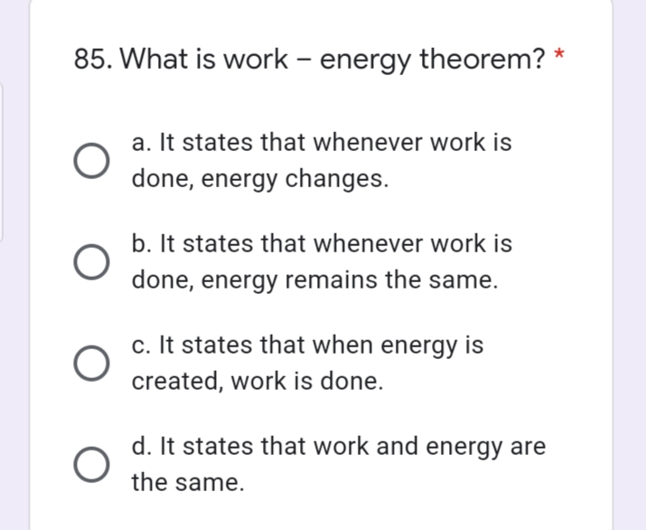 85. What is work – energy theorem? *
-
a. It states that whenever work is
done, energy changes.
b. It states that whenever work is
done, energy remains the same.
c. It states that when energy is
created, work is done.
d. It states that work and energy are
the same.
