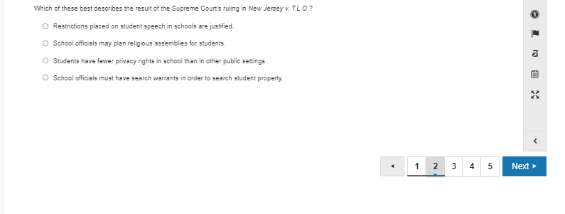 Which of these best describes the result of the Supreme Court's ruling in New Jersey v. T.L.O.?
O Restrictions placed on student speech in schools are justified.
O School officials may plan religious assemblies for students.
O Students have fewer privacy rights in school than in other public settings.
O School officials must have search warrants in order to search student property.
1
2
3
4
Next
