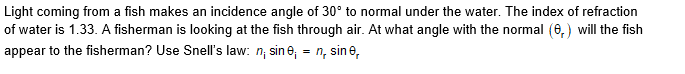 Light coming from a fish makes an incidence angle of 30° to normal under the water. The index of refraction
of water is 1.33. A fisherman is looking at the fish through air. At what angle with the normal (6, ) will the fish
appear to the fisherman? Use Snell's law: n, sin e, = n, sine,

