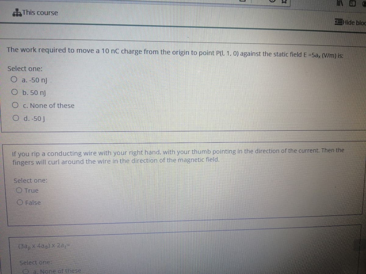 This course
EHide bloc
The work required to move a 10 nC charge from the origin to point P0 1, 0) against the static field E =5ax (V/m) is:
Select one:
a. -50 n
O b. 50 nJ
C. None of these
O d.-50]
If you rip a conducting wire with your right hand, with your thumb pointing in the direction of the current. Then the
fingers will curl around the wire in the direction.of the magnetic field.
Select one
O True
Select oner
Nose of
