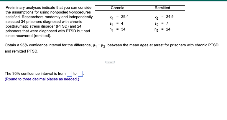Preliminary analyses indicate that you can consider
the assumptions for using nonpooled t-procedures
satisfied. Researchers randomly and independently
selected 34 prisoners diagnosed with chronic
posttraumatic stress disorder (PTSD) and 24
prisoners that were diagnosed with PTSD but had
since recovered (remitted).
Chronic
X1 = 29.4
S₁ = 4
n₁ = 34
The 95% confidence interval is from to
(Round to three decimal places as needed.)
Remitted
x₂
= 24.5
$2
= 7
n₂ = 24
Obtain a 95% confidence interval for the difference, μ₁ −μ₂, between the mean ages at arrest for prisoners with chronic PTSD
and remitted PTSD.
