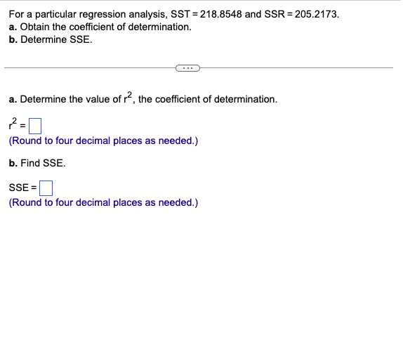 For a particular regression analysis, SST=218.8548 and SSR = 205.2173.
a. Obtain the coefficient of determination.
b. Determine SSE.
a. Determine the value of r2, the coefficient of determination.
2=0
(Round to four decimal places as needed.)
b. Find SSE.
SSE =
(Round to four decimal places as needed.)