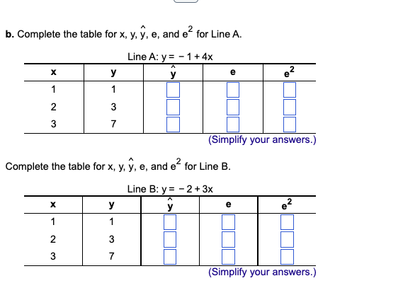 b. Complete the table for x, y, y, e, and e² for Line A.
Line A: y = -1 + 4x
ŷ
X
1
2
3
y
1
X
1
2
3
7
Complete the table for x, y, y, e, and e² for Line B.
y
1
3
7
e
(Simplify your answers.)
Line B: y=-2 + 3x
y
e²
e²
(Simplify your answers.)