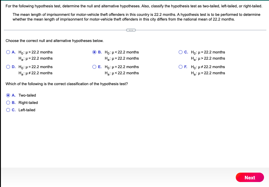 For the following hypothesis test, determine the null and alternative hypotheses. Also, classify the hypothesis test as two-tailed, left-tailed, or right-tailed.
The mean length of imprisonment for motor-vehicle theft offenders in this country is 22.2 months. A hypothesis test is to be performed to determine
whether the mean length of imprisonment for motor-vehicle theft offenders in this city differs from the national mean of 22.2 months.
Choose the correct null and alternative hypotheses below.
OA. Ho: μ>22.2 months
Ha: μ = 22.2 months
O D. Ho: H=22.2 months
Ha: μ# 22.2 months
O E. Ho: μ = 22.2 months
Ha: μ<22.2 months
Which of the following is the correct classification of the hypothesis test?
A. Two-tailed
B. Right-tailed
B. Ho: <22.2 months
Ha: μ = 22.2 months
O C. Left-tailed
OC. Ho: H=22.2 months
Ha: μ>22.2 months
OF. Ho: μ# 22.2 months
Ha: μ = 22.2 months
Next