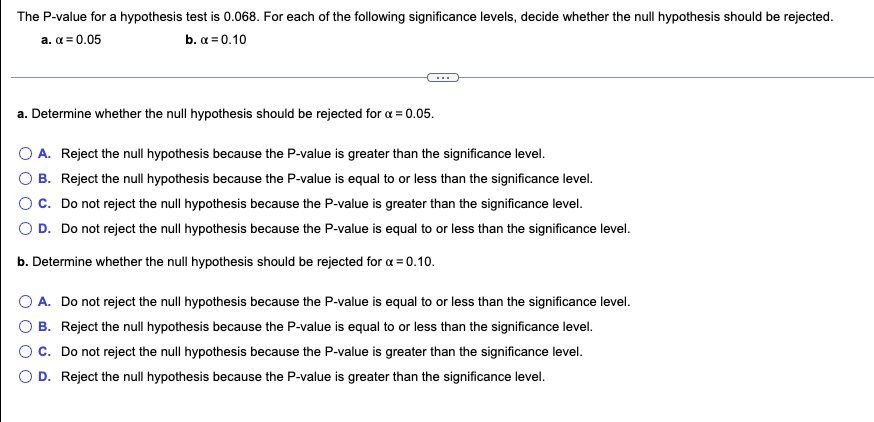 The P-value for a hypothesis test is 0.068. For each of the following significance levels, decide whether the null hypothesis should be rejected.
a. α = 0.05
b. x = 0.10
a. Determine whether the null hypothesis should be rejected for x = 0.05.
A. Reject the null hypothesis because the P-value is greater than the significance level.
B. Reject the null hypothesis because the P-value is equal to or less than the significance level.
C. Do not reject the null hypothesis because the P-value is greater than the significance level.
D. Do not reject the null hypothesis because the P-value is equal to or less than the significance level.
b. Determine whether the null hypothesis should be rejected for x = 0.10.
A. Do not reject the null hypothesis because the P-value is equal to or less than the significance level.
B. Reject the null hypothesis because the P-value is equal to or less than the significance level.
C. Do not reject the null hypothesis because the P-value is greater than the significance level.
D. Reject the null hypothesis because the P-value is greater than the significance level.