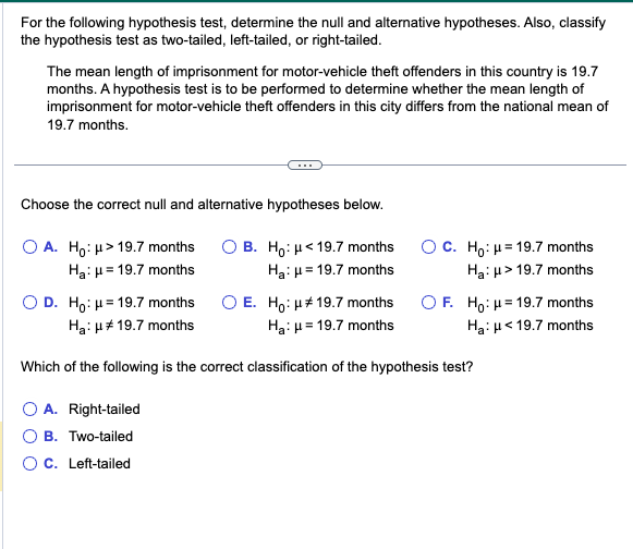 For the following hypothesis test, determine the null and alternative hypotheses. Also, classify
the hypothesis test as two-tailed, left-tailed, or right-tailed.
The mean length of imprisonment for motor-vehicle theft offenders in this country is 19.7
months. A hypothesis test is to be performed to determine whether the mean length of
imprisonment for motor-vehicle theft offenders in this city differs from the national mean of
19.7 months.
Choose the correct null and alternative hypotheses below.
OA. Ho: μ> 19.7 months
OB. Ho: μ< 19.7 months
Ha: μ= 19.7 months
Ha: μ = 19.7 months
OC. Ho: μ= 19.7 months
Ha: μ> 19.7 months
OF. Ho: H=19.7 months
Ha: μ< 19.7 months
OD. Ho: μ= 19.7 months
Ha: μ# 19.7 months
O E. Ho: μ# 19.7 months
Ha: μ = 19.7 months
Which of the following is the correct classification of the hypothesis test?
O A. Right-tailed
O B. Two-tailed
O C. Left-tailed