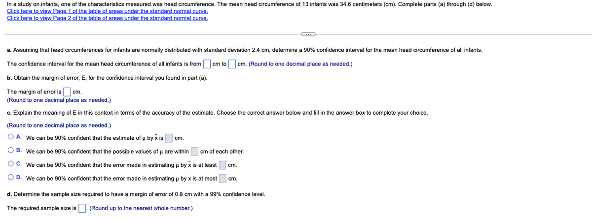 In a study on infants, one of the characteristics measured was head circumference. The mean head circumference of 13 infants was 34.6 centimeters (cm). Complete parts (a) through (d) below.
Click here to view Page 1 of the table of areas under the standard normal curve.
Click here to view Page 2 of the table of areas under the standard normal curve.
a. Assuming that head circumferences for infants are normally distributed with standard deviation 2.4 cm, determine a 90% confidence interval for the mean head circumference of all infants.
cm to cm. (Round to one decimal place as needed.)
The confidence interval for the mean head circumference of all infants is from
b. Obtain the margin of error, E, for the confidence interval you found in part (a).
The margin of error is
cm.
(Round to one decimal place as needed.)
c. Explain the meaning of E in this context in terms of the accuracy of the estimate. Choose the correct answer below and fill in the answer box to complete your choice.
(Round to one decimal place as needed.)
A. We can be 90% confident that the estimate of μ by x is
cm.
B. We can be 90% confident that the possible values of u are within
O C.
We can be 90% confident that the error made in estimating u by x is at least
O D. We can be 90% confident that the error made in estimating μ by x is at most
d. Determine the sample size required to have a margin of error of 0.8 cm with a 99% confidence level.
The required sample size is
(Round up to the nearest whole number.)
cm of each other.
C
cm.
cm.