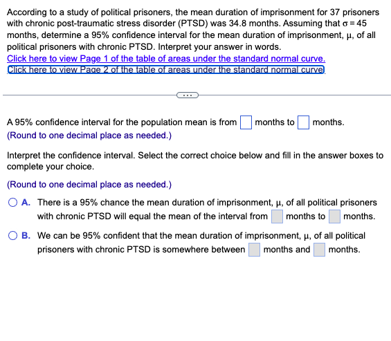 According to a study of political prisoners, the mean duration of imprisonment for 37 prisoners
with chronic post-traumatic stress disorder (PTSD) was 34.8 months. Assuming that o = 45
months, determine a 95% confidence interval for the mean duration of imprisonment, μ, of all
political prisoners with chronic PTSD. Interpret your answer in words.
Click here to view Page 1 of the table of areas under the standard normal curve.
Click here to view Page 2 of the table of areas under the standard normal curve
A 95% confidence interval for the population mean is from
(Round to one decimal place as needed.)
months to
months.
Interpret the confidence interval. Select the correct choice below and fill in the answer boxes to
complete your choice.
(Round to one decimal place as needed.)
O A. There is a 95% chance the mean duration of imprisonment, μ, of all political prisoners
with chronic PTSD will equal the mean of the interval from
months.
months to
O B. We can be 95% confident that the mean duration of imprisonment, μ, of all political
prisoners with chronic PTSD is somewhere between months and
months.