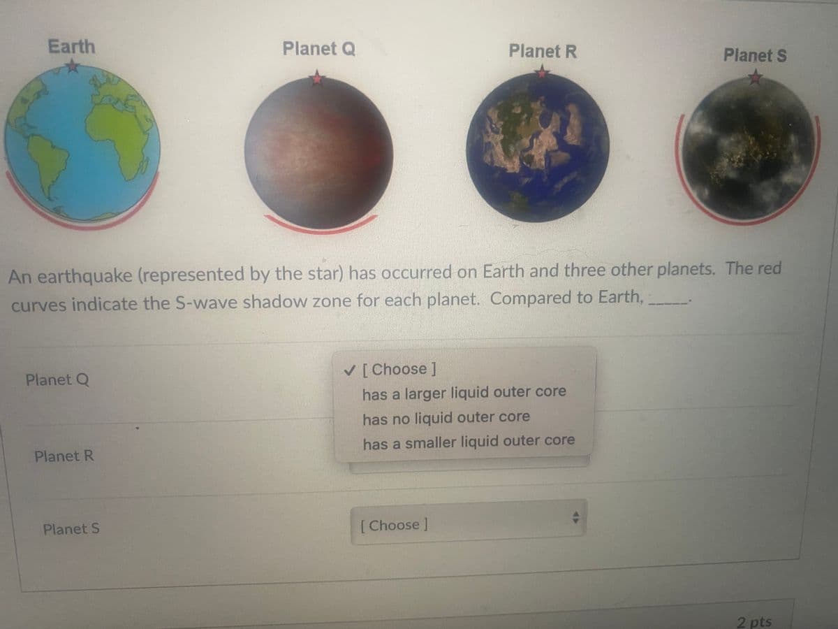 Earth
Planet Q
Planet R
Planet S
An earthquake (represented by the star) has occurred on Earth and three other planets. The red
curves indicate the S-wave shadow zone for each planet. Compared to Earth,
V[Choose]
Planet Q
has a larger liquid outer core
has no liquid outer core
has a smaller liquid outer core
Planet R
Planet S
[ Choose]
2 pts
