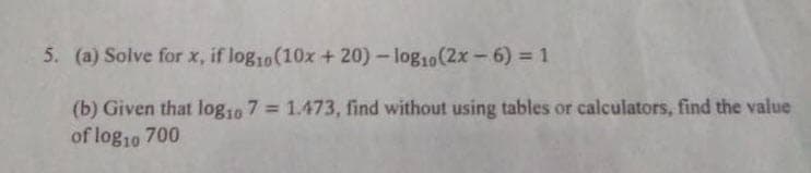 5. (a) Solve for x, if log10(10x +20)- log10(2x-6) = 1
(b) Given that log10 7 = 1.473, find without using tables or calculators, find the value
of log10 700
