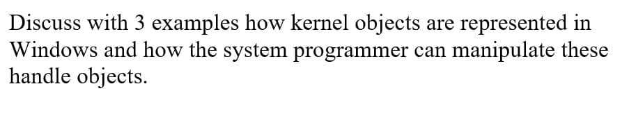 Discuss with 3 examples how kernel objects are represented in
Windows and how the system programmer can manipulate these
handle objects.
