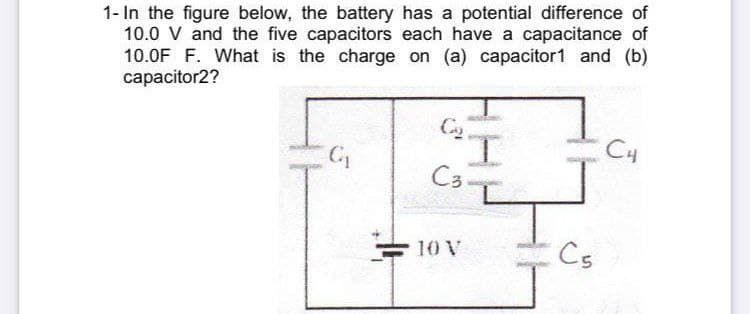 1- In the figure below, the battery has a potential difference of
10.0 V and the five capacitors each have a capacitance of
10.0F F. What is the charge on (a) capacitor1 and (b)
сарacitor2?
I.
C3-
C4
10 V
Cs
