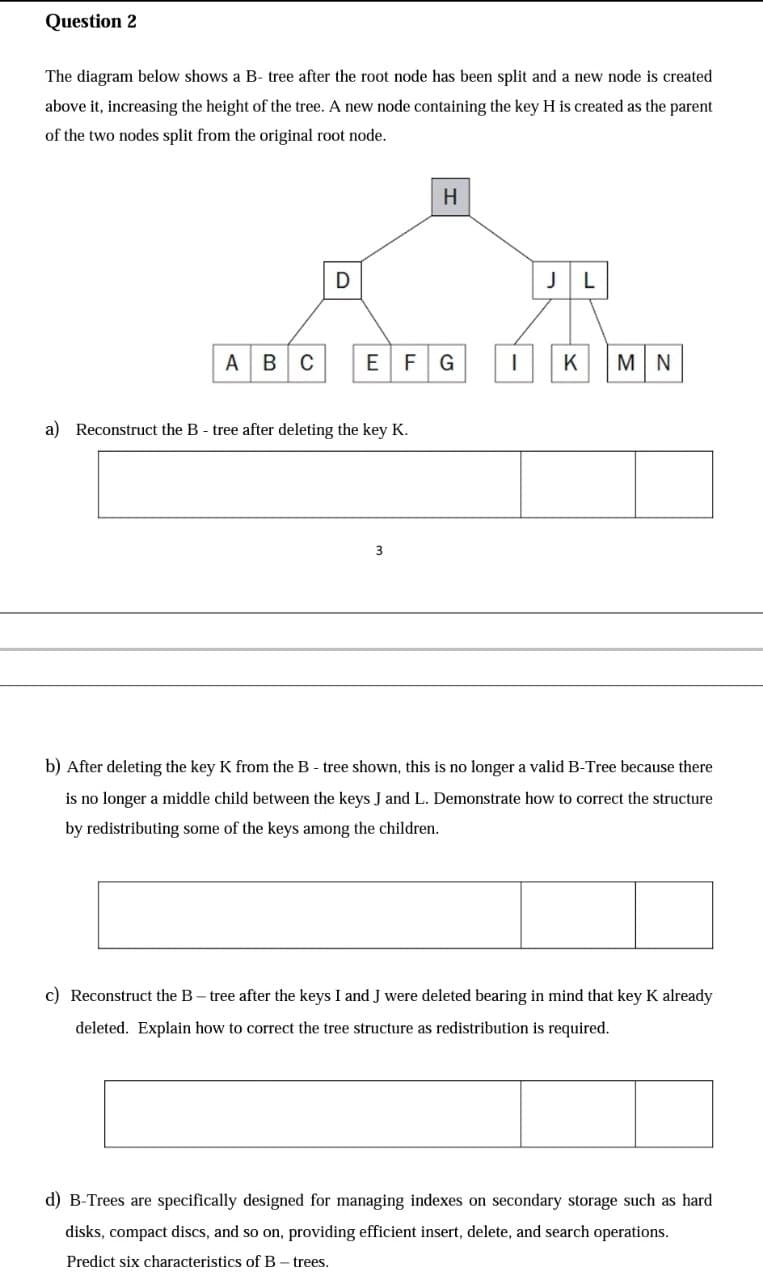 Question 2
The diagram below shows a B- tree after the root node has been split and a new node is created
above it, increasing the height of the tree. A new node containing the key H is created as the parent
of the two nodes split from the original root node.
H
JL
А В
EFG
M N
K
a) Reconstruct the B - tree after deleting the key K.
3
b) After deleting the key K from the B - tree shown, this is no longer a valid B-Tree because there
is no longer a middle child between the keys J and L. Demonstrate how to correct the structure
by redistributing some of the keys among the children.
c) Reconstruct the B- tree after the keys I and J were deleted bearing in mind that key K already
deleted. Explain how to correct the tree structure as redistribution is required.
d) B-Trees are specifically designed for managing indexes on secondary storage such
hard
disks, compact discs, and so on, providing efficient insert, delete, and search operations.
Predict six characteristics of B- trees.
