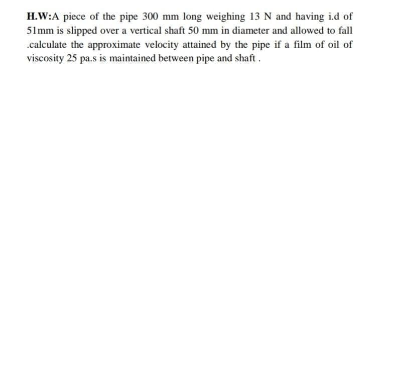 H.W:A piece of the pipe 300 mm long weighing 13 N and having i.d of
51mm is slipped over a vertical shaft 50 mm in diameter and allowed to fall
.calculate the approximate velocity attained by the pipe if a film of oil of
viscosity 25 pa.s is maintained between pipe and shaft.
