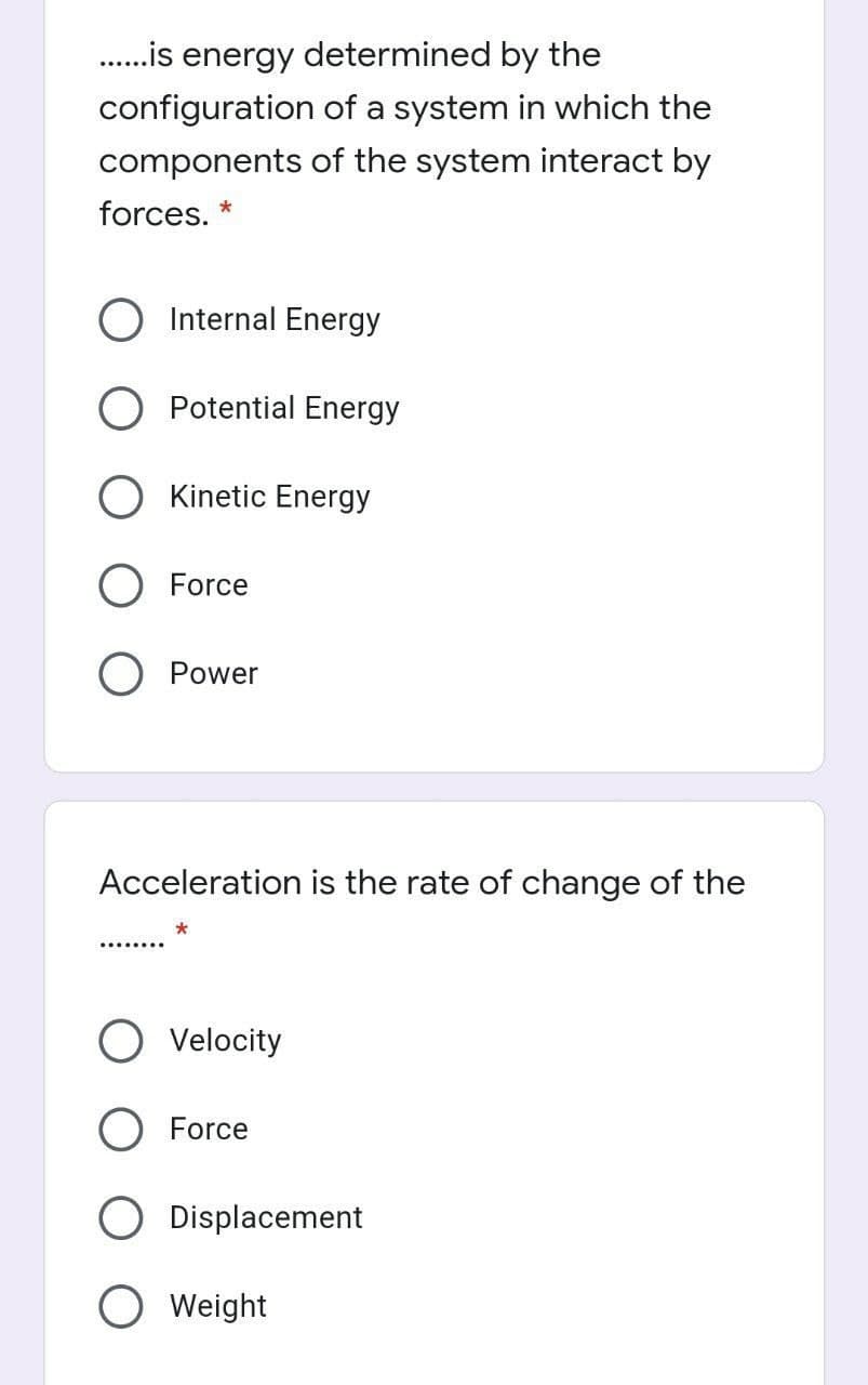 .is energy determined by the
configuration of a system in which the
components of the system interact by
forces. *
Internal Energy
Potential Energy
O Kinetic Energy
Force
Power
Acceleration is the rate of change of the
Velocity
O Force
Displacement
Weight
