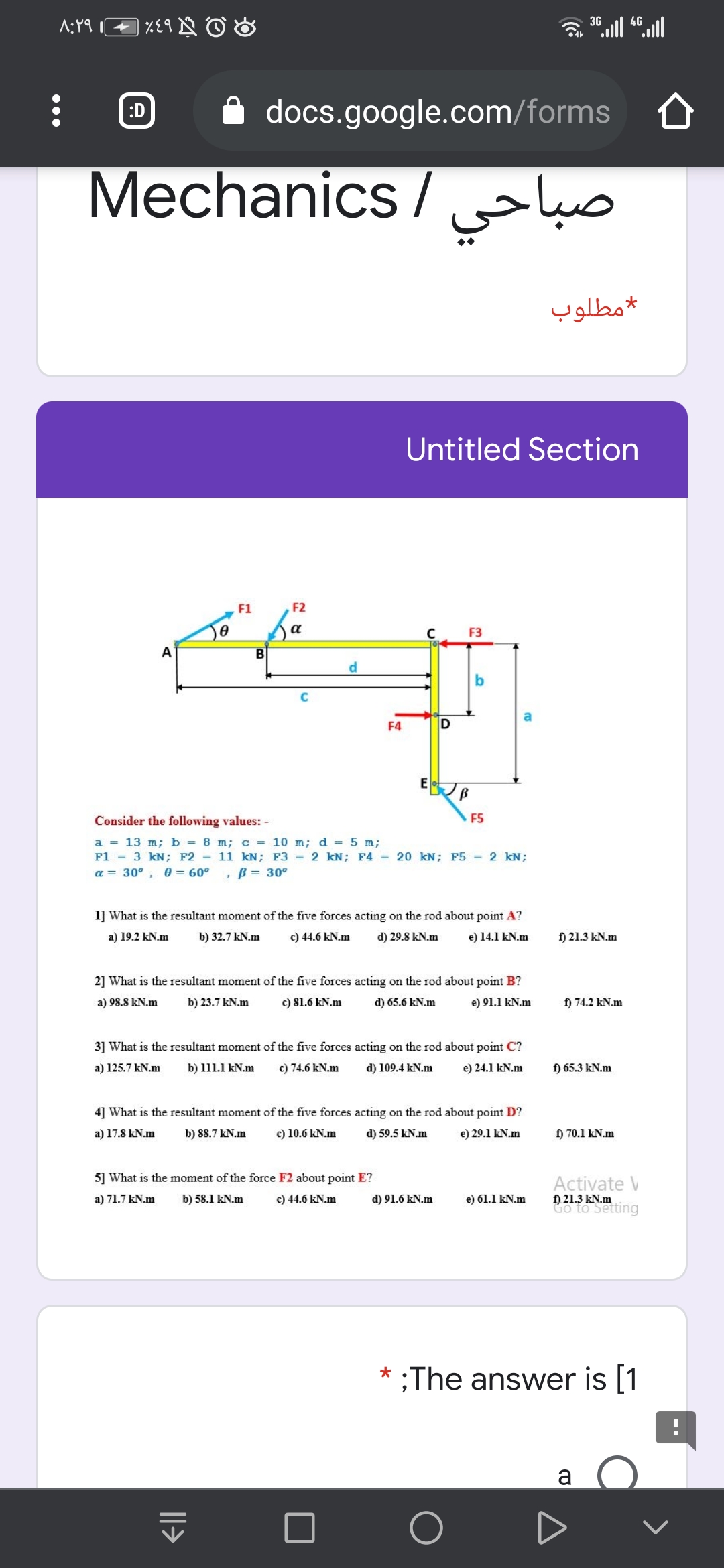 3G
:D
docs.google.com/forms
Mechanics/
صباحي
مطلوب
Untitled Section
F1
F2
a
F3
A
d.
b
F4
Consider the following values: -
F5
a = 13 m; b = 8 m; c = 10 m; d = 5 m;
F1 = 3 kN; F2 = 11 kN; F3 = 2 kN; F4 = 20 kN; F5 = 2 kN;
a = 30° , e = 60°
,B = 30°
1] What is the resultant moment of the five forces acting on the rod about point A?
a) 19.2 kN.m
b) 32.7 kN.m
c) 44.6 kN.m
d) 29.8 kN.m
e) 14.1 kN.m
f) 21.3 kN.m
2] What is the resultant moment of the five forces acting on the rod about point B?
a) 98.8 kN.m
b) 23.7 kN.m
c) 81.6 kN.m
d) 65.6 kN.m
e) 91.1 kN.m
f) 74.2 kN.m
3] What is the resultant moment of the five forces acting on the rod about point C?
a) 125.7 kN.m
b) 111.1 kN.m
c) 74.6 kN.m
d) 109.4 kN.m
e) 24.1 kN.m
f) 65.3 kN.m
4] What is the resultant moment of the five forces acting on the rod about point D?
a) 17.8 kN.m
b) 88.7 kN.m
c) 10.6 kN.m
d) 59.5 kN.m
e) 29.1 kN.m
f) 70.1 kN.m
5] What is the moment of the force F2 about point E?
Activate V
f) 21.3 kN.m
Go to Setting
a) 71.7 kN.m
b) 58.1 kN.m
c) 44.6 kN.m
d) 91.6 kN.m
e) 61.1 kN.m
;The answer is [1
a
|l>
