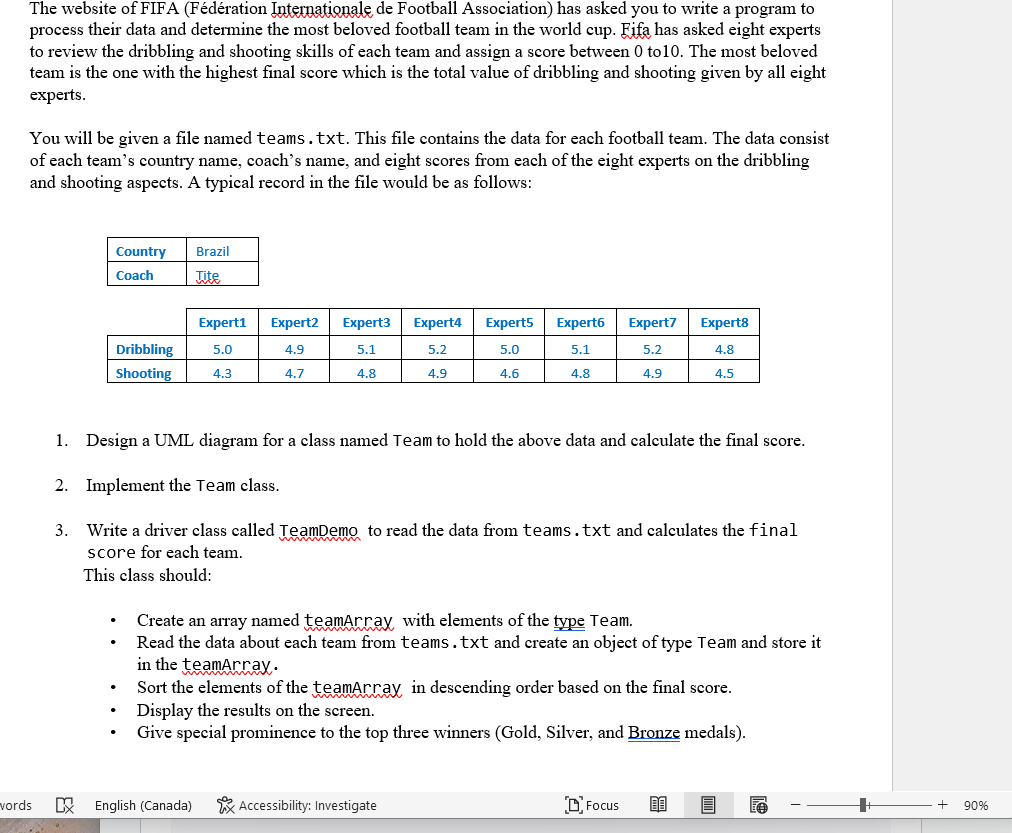 The website of FIFA (Fédération Internationale de Football Association) has asked you to write a program to
process their data and determine the most beloved football team in the world cup. Fifa has asked eight experts
to review the dribbling and shooting skills of each team and assign a score between 0 to 10. The most beloved
team is the one with the highest final score which is the total value of dribbling and shooting given by all eight
experts.
You will be given a file named teams.txt. This file contains the data for each football team. The data consist
of each team's country name, coach's name, and eight scores from each of the eight experts on the dribbling
and shooting aspects. A typical record in the file would be as follows:
words
Country
Coach
Dribbling
Shooting
Brazil
Tite
Expert1
5.0
4.3
English (Canada)
Expert2 Expert3
4.9
5.1
4.7
4.8
Expert4
5.2
4.9
Expert5
5.0
4.6
Accessibility: Investigate
Expert6
5.1
4.8
1.
Design a UML diagram for a class named Team to hold the above data and calculate the final score.
2. Implement the Team class.
3. Write a driver class called TeamDemo to read the data from teams.txt and calculates the final
score for each team.
This class should:
Expert7
5.2
4.9
Create an array named teamArray, with elements of the type Team.
Read the data about each team from teams.txt and create an object of type Team and store it
in the teamArray.
Sort the elements of the teamArray in descending order based on the final score.
Display the results on the screen.
Give special prominence to the top three winners (Gold, Silver, and Bronze medals).
Focus
Expert8
4.8
4.5
80
A
90%