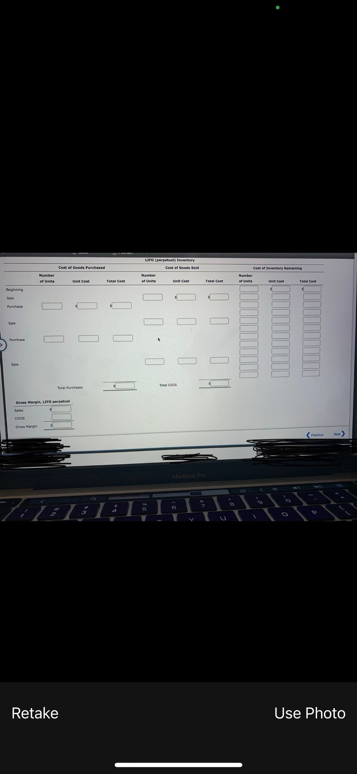 LIFO (perpetual) Inventory
Cost of Goods Purchased
Cost of Goods Sold
Cost of Inventory Remaining
Number
Number
Number
of Units
Unit Cost
Total Cost
of Units
Unit Cost
Total Cost
of Units
Unit Cost
Total Cost
Beginning
Sale
Purchase
Sale
Purchase
Sale
Total COGS
Total Purchases
Gross Margin, LIFO perpetual
Sales
ÇOGS
Gross Margin
Previous
Next
MacBook Pro
8
$
フ
%23
4
3
Retake
Use Photo
I O
O O
