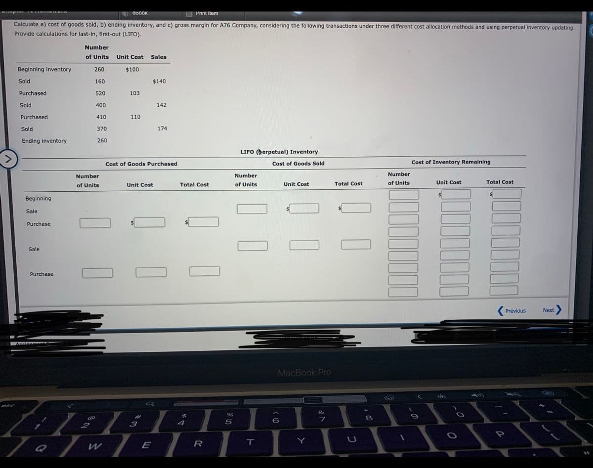 OBOOK
O Print item
Calculate a) cost of goods sold, b) ending inventory, and c) gross margin for A76 Company, considering the following transactions under three different cost allocation methods and using perpetual inventory updating.
Provide calculations for last-in, first-out (LIFO).
Number
of Units
Unit Cost Sales
Beginning inventory
260
$100
Sold
160
$140
Purchased
520
103
Sold
400
142
Purchased
410
110
Sold
370
174
Ending inventory
260
LIFO (herpetual) Inventory
<>
Cost of Goods Purchased
Cost of Goods Sold
Cost of Inventory Remaining
Number
Number
Number
of Units
Unit Cost
Total Cost
of Units
Unit Cost
Total Cost
of Units
Unit Cost
Total Cost
Beginning
Sale
Purchase
Sale
Purchase
Previous
Next >
Ascionn
MacBook Pro
&
6
3
4
E
R
T.
Y
