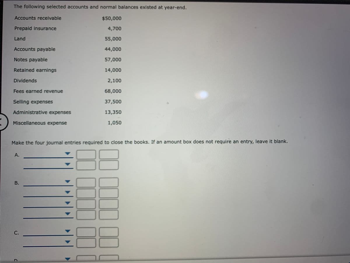 The following selected accounts and normal balances existed at year-end.
Accounts receivable
$50,000
Prepaid insurance
4,700
Land
55,000
Accounts payable
44,000
Notes payable
57,000
Retained earnings
14,000
Dividends
2,100
Fees earned revenue
68,000
Selling expenses
37,500
Administrative expenses
13,350
Miscellaneous expense
1,050
Make the four journal entries required to close the books. If an amount box does not require an entry, leave it blank.
A.
В.
С.
00,0000 101
