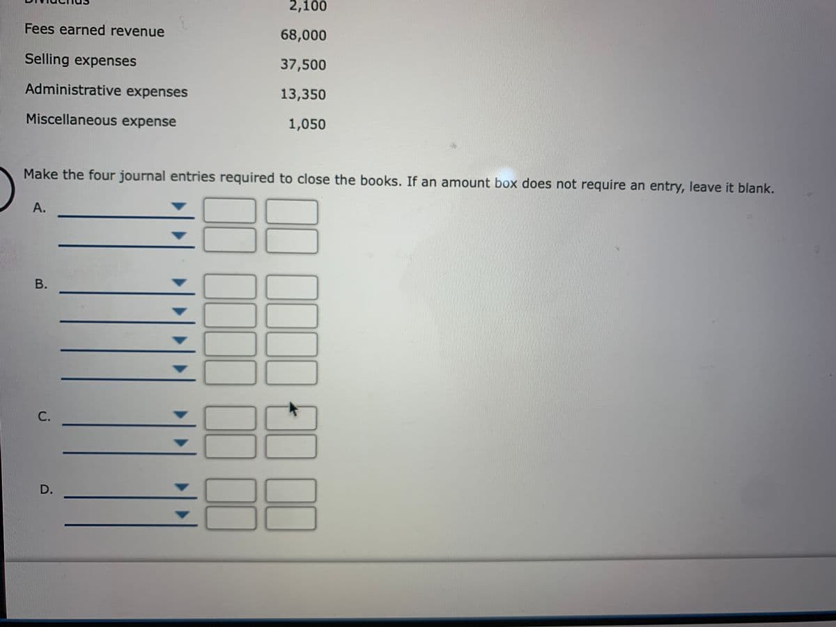 2,100
Fees earned revenue
68,000
Selling expenses
37,500
Administrative expenses
13,350
Miscellaneous expense
1,050
Make the four journal entries required to close the books. If an amount box does not require an entry, leave it blank.
А.
В.
С.
D.
