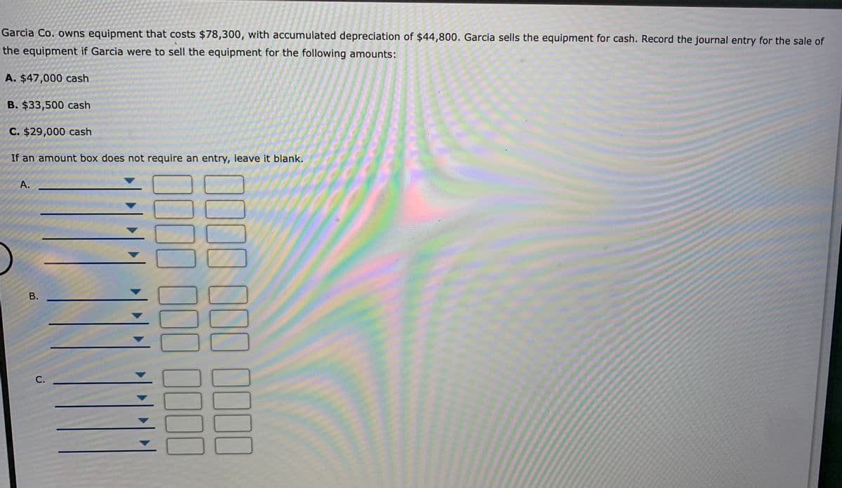 Garcia Co. owns equipment that costs $78,300, with accumulated depreciation of $44,800. Garcia sells the equipment for cash. Record the journal entry for the sale of
the equipment if Garcia were to sell the equipment for the following amounts:
A. $47,000 cash
B. $33,500 cash
C. $29,000 cash
If an amount box does not require an entry, leave it blank.
А.
С.
B.
