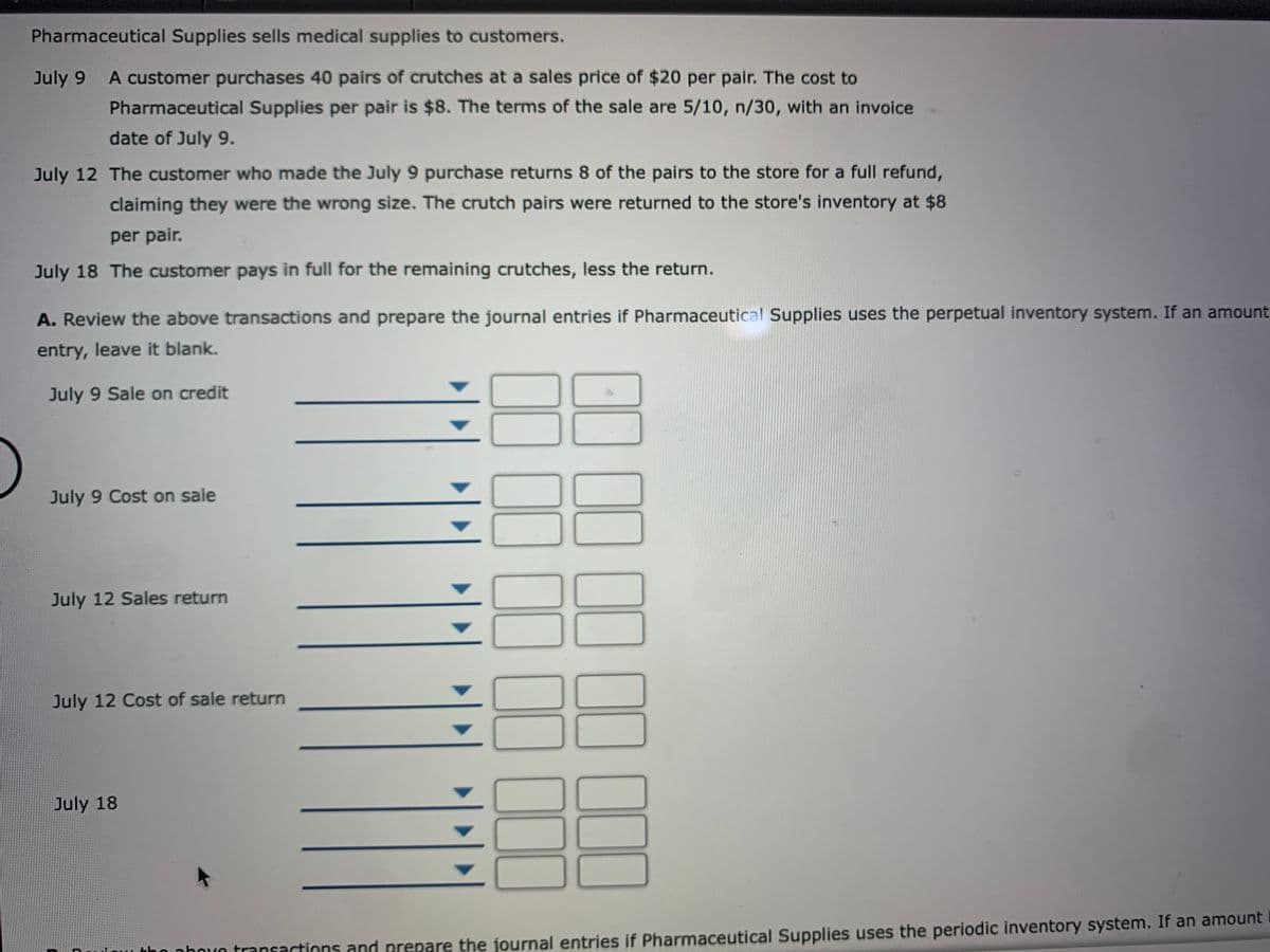 Pharmaceutical Supplies sells medical supplies to customers.
July 9 A customer purchases 40 pairs of crutches at a sales price of $20 per pair. The cost to
Pharmaceutical Supplies per pair is $8. The terms of the sale are 5/10, n/30, with an invoice
date of July 9.
July 12 The customer who made the July 9 purchase returns 8 of the pairs to the store for a full refund,
claiming they were the wrong size. The crutch pairs were returned to the store's inventory at $8
per pair.
July 18 The customer pays in full for the remaining crutches, less the return.
A. Review the above transactions and prepare the journal entries if Pharmaceutical Supplies uses the perpetual inventory system. If an amount
entry, leave it blank.
July 9 Sale on credit
July 9 Cost on sale
July 12 Sales return
July 12 Cost of sale return
July 18
tho nhoưn transactions and prepare the journal entries if Pharmaceutical Supplies uses the periodic inventory system. If an amount
