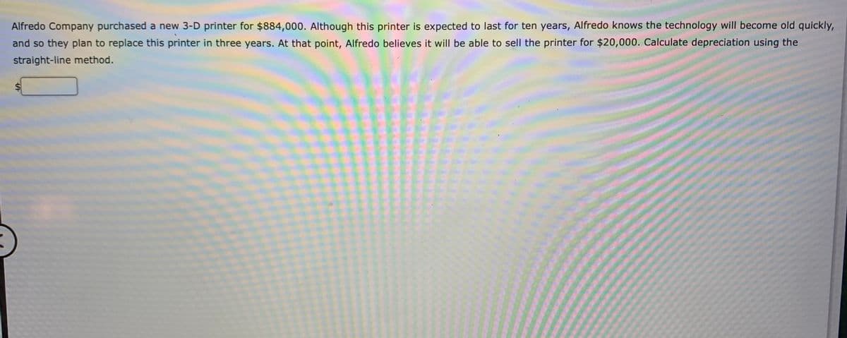 Alfredo Company purchased a new 3-D printer for $884,000. Although this printer is expected to last for ten years, Alfredo knows the technology will become old quickly,
and so they plan to replace this printer in three years. At that point, Alfredo believes it will be able to sell the printer for $20,000. Calculate depreciation using the
straight-line method.
wwww.
