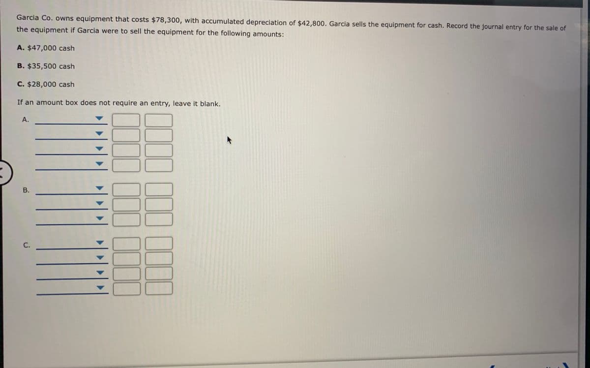 Garcia Co. owns equipment that costs $78,300, with accumulated depreciation of $42,800. Garcia sells the equipment for cash. Record the journal entry for the sale of
the equipment if Garcia were to sell the equipment for the following amounts:
A. $47,000 cash
B. $35,500 cash
C. $28,000 cash
If an amount box does not require an entry, leave it blank.
А.
III III IIII
B.
C.
