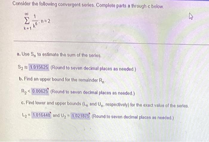 Consider the following convergent series. Complete parts a through c below.
k-1
a. Use S, to estimate the sum of the serles.
S2 1.015625 (Round to seven decimal places as needed.)
b. Find an upper bound for the remalnder R
R,< 0.00625 (Round to seven decimal places as needed.)
c. Find lower and upper bounds (L and U, respectively) for the exact value of the serles.
L2 = 1.016448 and U2 = 1.021875 (Round to seven decimal places as needed.)
%!
