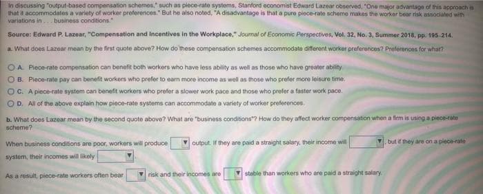 In discussing "output-based compensation schemes," such as piece-rate systems, Stanford economist Edward Lazear observed, "One major advantage of this approach is
that it accommodates a variety of worker preferences." But he also noted, "A disadvantage is that a pure piece-rate scheme makes the worker bear risk associated with
variations in. business conditions."
Source: Edward P. Lazear, "Compensation and Incentives in the Workplace," Journal of Economic Perspectives, Vol. 32, No. 3, Summer 2018, pp. 195-214.
a. What does Lazear mean by the first quote above? How do these compansation schemes accommodate different worker preferences? Preferences for whar?
OA Piece-rate compensation can benefit both workers who have less ability as well as those who have greater ability
OB. Piece-rate pay can benefit workers who prefer to earn more income as well as those who prefer more leisure time.
OC. A piece-rate system can benefit workers who prefer a slower work pace and those who prefer a faster work pace.
OD. All of the above explain how piece-rate systems can accommodate a variety of worker preferences.
b. What does Lazear mean by the second quote above? What are "business conditions"? How do they affect worker compensation when a firm is using a piece-cate
scheme?
When business conditions are poor, workers will produce
output. If they are paid a straight salary, their income will
but if they are on a piece-rate
system, their incomes will likely
Vrisk and their incomes are
V stable than workers who are paid a straight salary.
As a result, piece-rate workers often bear
