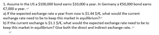 1. Assume in the US a $100,000 bond earns $10,000 a year. In Germany a €50,000 bond earns
€7,000 a year.
a) If the expected exchange rate a year from now is $1.44 $/€, what would the current
exchange rate need to be to keep this market in equilibrium?e
b) If the current exchange is $1.1 $/€, what would the expected exchange rate need to be to
keep this market in equilibrium? Give both the direct and indirect exchange rate. +
