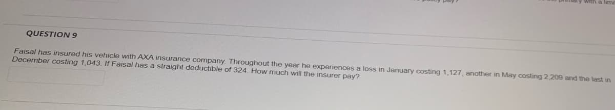 QUESTION 9
Faisal has insured his vehicle with AXA insurance company. Throughout the year he experiences a loss in January costing 1,127, another in May costing 2,209 and the last in
December costing 1,043. If Faisal has a straight deductible of 324. How much will the insurer pay?
