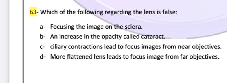 63- Which of the following regarding the lens is false:
a- Focusing the image on the sclera.
b- An increase in the opacity called cataract.
c- ciliary contractions lead to focus images from near objectives.
d- More flattened lens leads to focus image from far objectives.
