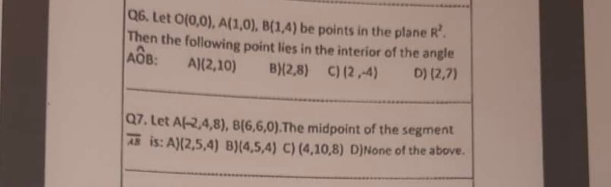 Q6. Let 0(0,0), A(1,0), B(1,4) be points in the plane R².
Then the following point lies in the interior of the angle
AOB:
A)(2,10) B)(2,8) C) (2,-4)
D) (2,7)
Q7. Let A(-2,4,8), B(6,6,0). The midpoint of the segment
is: A)(2,5,4) B)(4,5,4) C) (4,10,8) D)None of the above.