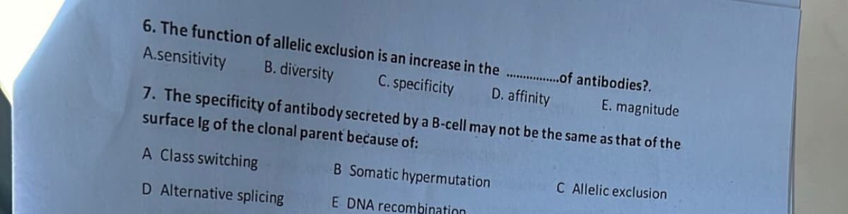 6. The function of allelic exclusion is an increase in the ................of antibodies?.
A.sensitivity
B.
diversity
C. specificity
D. affinity
E. magnitude
7. The specificity of antibody secreted by a B-cell may not be the same as that of the
surface Ig of the clonal parent because of:
A Class switching
B Somatic hypermutation
D Alternative splicing
E DNA recombination
C Allelic exclusion