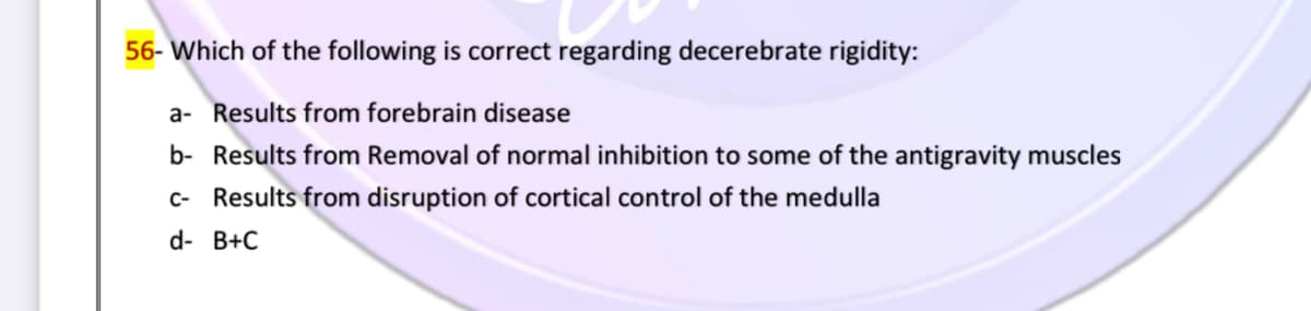 56- Which of the following is correct regarding decerebrate rigidity:
a- Results from forebrain disease
b- Results from Removal of normal inhibition to some of the antigravity muscles
c- Results from disruption of cortical control of the medulla
d- B+C
