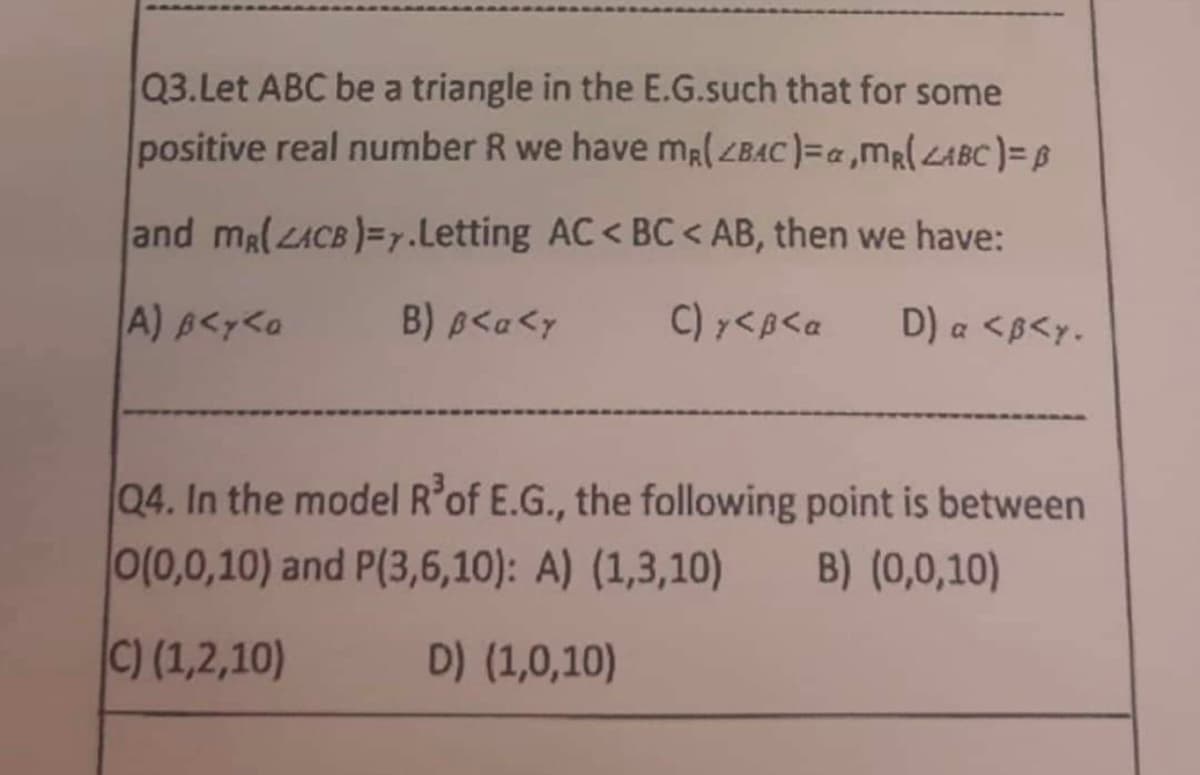 Q3. Let ABC be a triangle in the E.G.such that for some
positive real number R we have mR(ZBAC)=a,MR(ABC) = B
and mR(ACB)=y.Letting AC <BC < AB, then we have:
D) a <B<y.
A) B<y<a
B) B<a <y C) y <B<a
Q4. In the model R³ of E.G., the following point is between
0(0,0,10) and P(3,6,10): A) (1,3,10) B) (0,0,10)
C) (1,2,10)
D) (1,0,10)