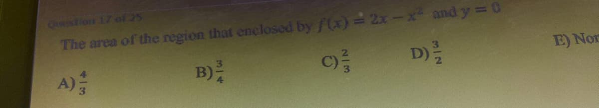 Question 1.7 of 25
The area of the region that enclosed by f(x)=2x-x² and y = 0
B) /
D) 1/22
413
A);
C)/3/33
E) Nor